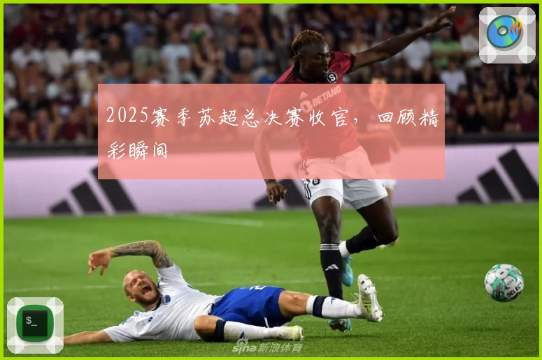 2025赛季苏超总决赛收官，回顾精彩瞬间
