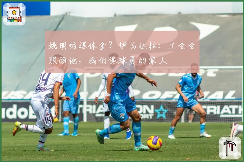 姚明的退休金？伊戈达拉：工会会照顾他，我们像球员的家人