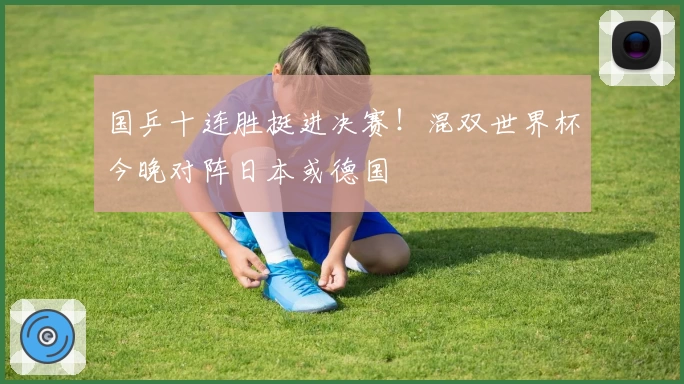 国乒十连胜挺进决赛！混双世界杯今晚对阵日本或德国