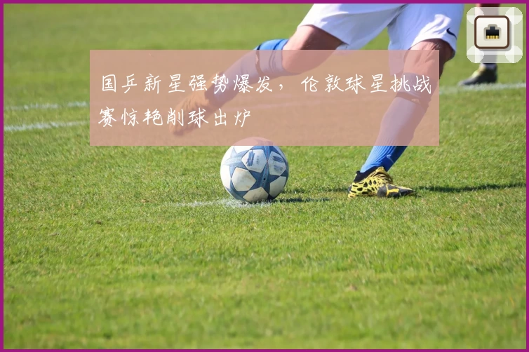 国乒新星强势爆发，伦敦球星挑战赛惊艳削球出炉