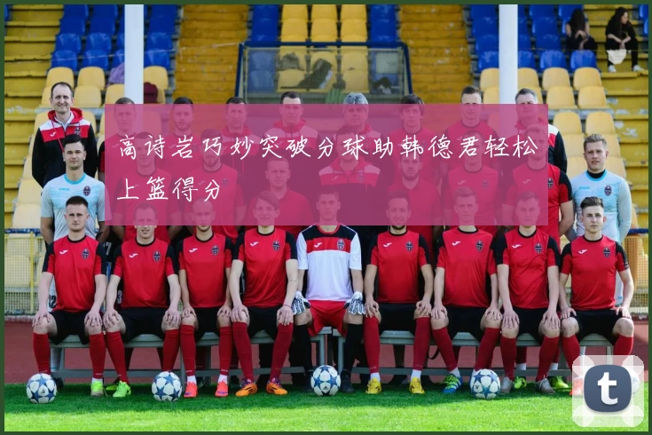 高诗岩巧妙突破分球助韩德君轻松上篮得分