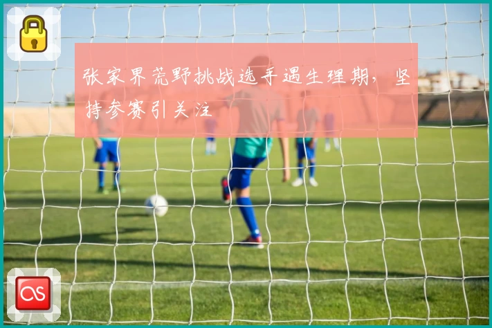 张家界荒野挑战选手遇生理期,坚持参赛引关注