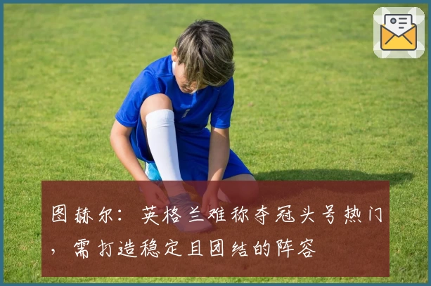 图赫尔：英格兰难称夺冠头号热门，需打造稳定且团结的阵容