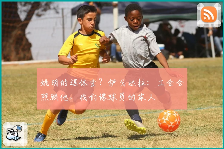 姚明的退休金？伊戈达拉：工会会照顾他，我们像球员的家人