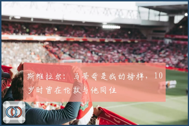 斯维拉尔:马蒂奇是我的榜样,10岁时曾在伦敦与他同住