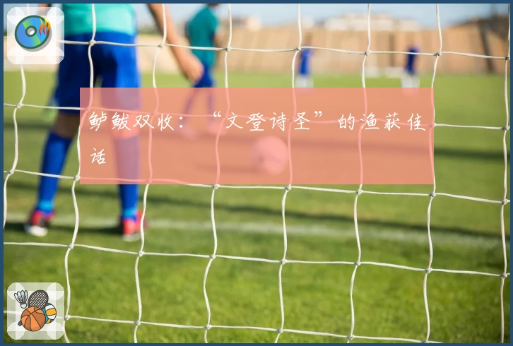 鲈鲅双收：“文登诗圣”的渔获佳话