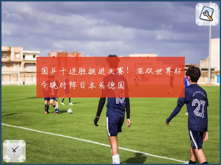 国乒十连胜挺进决赛！混双世界杯今晚对阵日本或德国