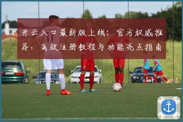 开云入口最新版上线:官方权威推荐,高效注册教程与功能亮点指南解析