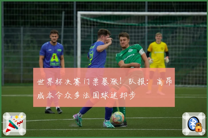 世界杯决赛门票暴涨！队报：高昂成本令众多法国球迷却步