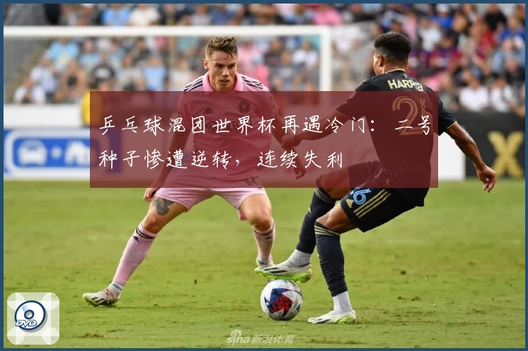 乒乓球混团世界杯再遇冷门：二号种子惨遭逆转，连续失利