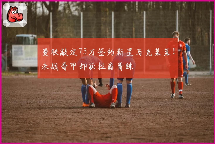 曼联敲定75万签约新星马克莱莱！未战哥甲却获拉爵青睐