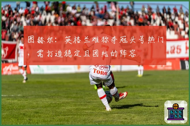 图赫尔：英格兰难称夺冠头号热门，需打造稳定且团结的阵容