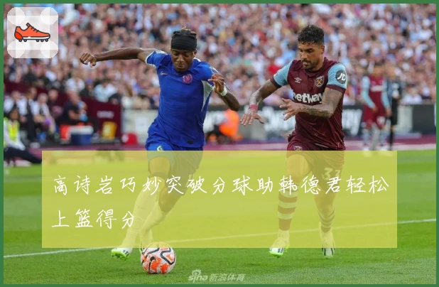 高诗岩巧妙突破分球助韩德君轻松上篮得分