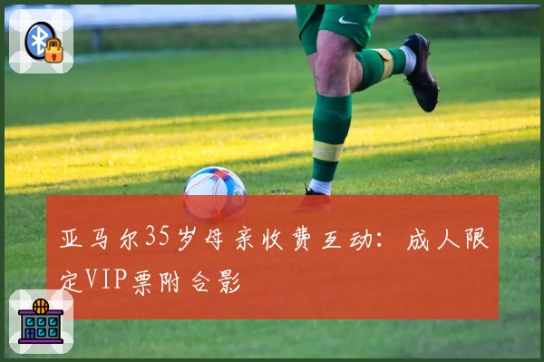 亚马尔35岁母亲收费互动:成人限定VIP票附合影